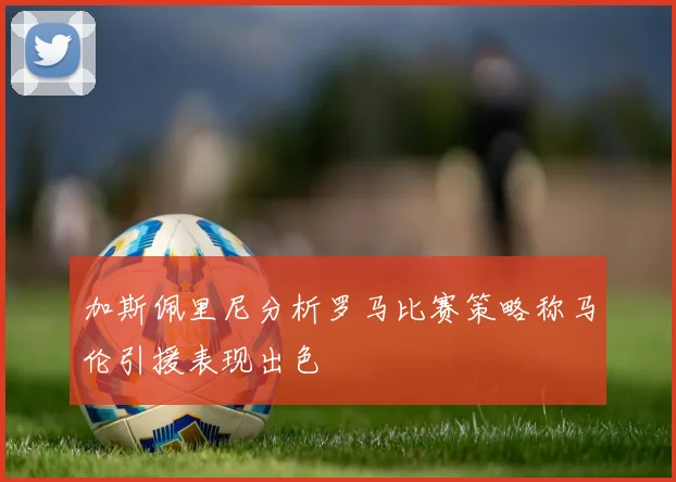 加斯佩里尼分析罗马比赛策略称马伦引援表现出色