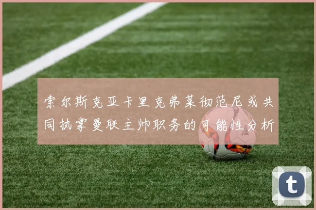 索尔斯克亚卡里克弗莱彻范尼或共同执掌曼联主帅职务的可能性分析