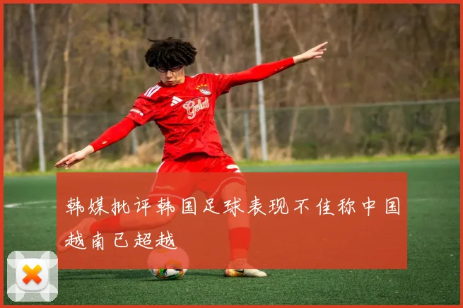 韩媒批评韩国足球表现不佳称中国越南已超越