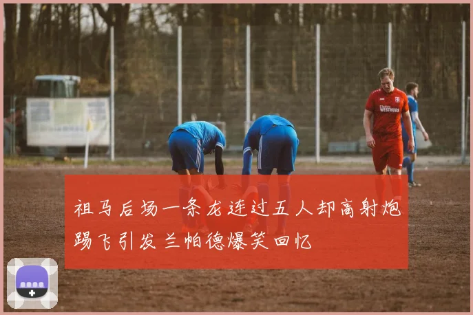 祖马后场一条龙连过五人却高射炮踢飞引发兰帕德爆笑回忆