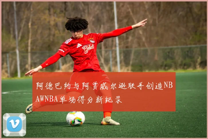 阿德巴约与阿贾威尔逊联手创造NBAWNBA单场得分新纪录