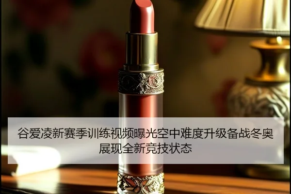 谷爱凌新赛季训练视频曝光空中难度升级备战冬奥展现全新竞技状态